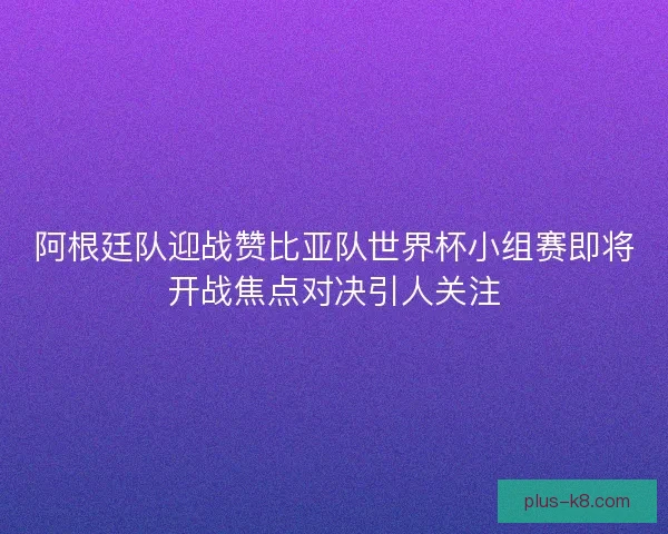 阿根廷队迎战赞比亚队世界杯小组赛即将开战焦点对决引人关注