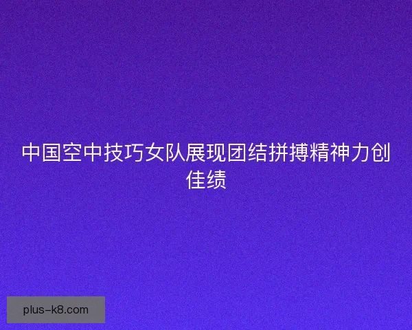 中国空中技巧女队展现团结拼搏精神力创佳绩