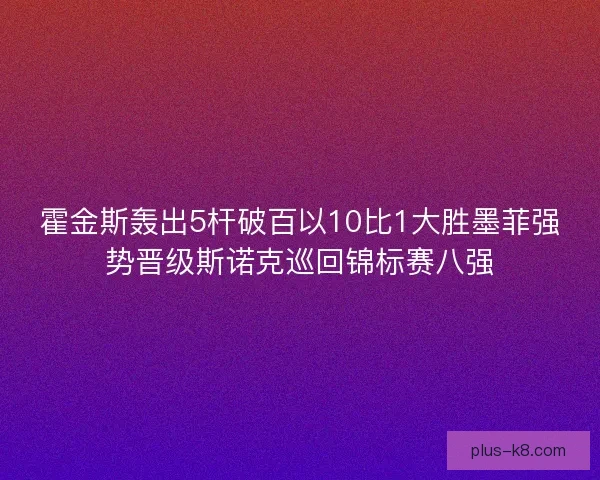霍金斯轰出5杆破百以10比1大胜墨菲强势晋级斯诺克巡回锦标赛八强