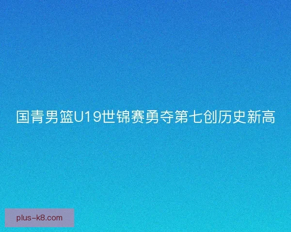 国青男篮U19世锦赛勇夺第七创历史新高